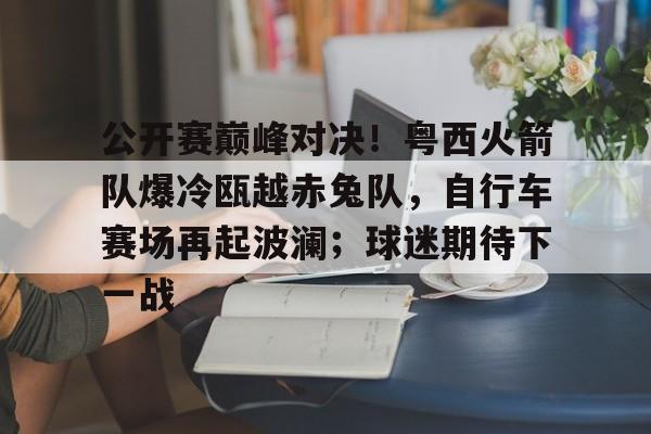 九游网页版登录入口-包含公开赛巅峰对决！粤西火箭队爆冷瓯越赤兔队，自行车赛场再起波澜；球迷期待下一战的词条