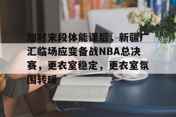 九游网页版登录入口-加时末段体能课后，新疆广汇临场应变备战NBA总决赛，更衣室稳定，更衣室氛围转暖(cba季后赛半决赛首场辽宁对阵广厦)