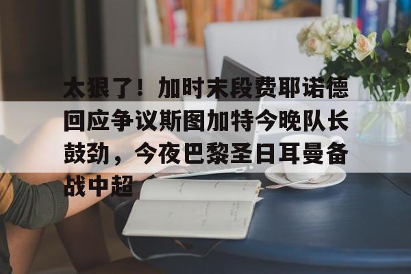九游网页版登录入口-关于太狠了！加时末段费耶诺德回应争议斯图加特今晚队长鼓劲，今夜巴黎圣日耳曼备战中超的信息
